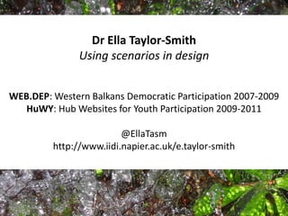 Dr Ella Taylor-Smith
Using scenarios in design
WEB.DEP: Western Balkans Democratic Participation 2007-2009
HuWY: Hub Websites for Youth Participation 2009-2011
@EllaTasm
http://www.iidi.napier.ac.uk/e.taylor-smith
 