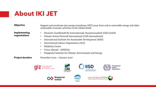 Objective Support and accelerate just energy transitions (JET) away from coal to renewable energy and other
sustainable economic activities in the Global South
Implementing
organisations
• Deutsche Gesellschaft für Internationale Zusammenarbeit (GIZ) GmbH
• Climate Action Network International (CAN International)
• International Institute for Sustainable Development (IISD)
• International Labour Organisation (ILO)
• Solidarity Center
• Union Abroad - APHEDA
• Wuppertal Institute for Climate, Environment and Energy
Project duration December 2022 – January 2027
About IKI JET
 