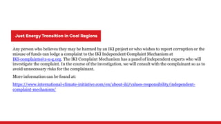 Any person who believes they may be harmed by an IKI project or who wishes to report corruption or the
misuse of funds can lodge a complaint to the IKI Independent Complaint Mechanism at
IKI-complaints@z-u-g.org. The IKI Complaint Mechanism has a panel of independent experts who will
investigate the complaint. In the course of the investigation, we will consult with the complainant so as to
avoid unnecessary risks for the complainant.
More information can be found at:
https://www.international-climate-initiative.com/en/about-iki/values-responsibility/independent-
complaint-mechanism/
 