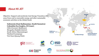 About IKI JET
Objective: Support and accelerate Just Energy Transition JET
away from coal to renewable energy and other sustainable
economic activities in the Global South
Indonesia (East Kalimantan, South Sumatra)
Colombia (La Guajira, El Cesar)
Chile (Coronel, Mejillones)
Mongolia (Nalaikh district)
South Africa (Mpumalanga)
Thailand (Lampang)
Viet Nam (Quang Ninh)
Lampang
 