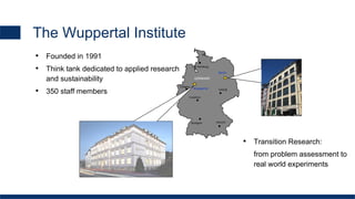 GERMANY
Berlin
Stuttgart
Hamburg
Frankfurt
Cologne
Leipzig
Munich
Wuppertal
The Wuppertal Institute
• Founded in 1991
• Think tank dedicated to applied research
and sustainability
• 350 staff members
• Transition Research:
from problem assessment to
real world experiments
 