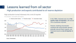 High production and exports contributed to oil reserve depletion
Lessons learned from oil sector
In the 1980s, Indonesia was one of the
world's major oil exporters, with around
75% of production exported.
However, declining oil production
combined with rising domestic demand
gradually reduced export capacity, and
Indonesia became a net oil importer in
2003.
4
 