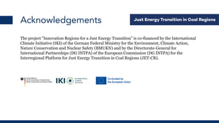 Acknowledgements
The project "Innovation Regions for a Just Energy Transition" is co-financed by the International
Climate Initiative (IKI) of the German Federal Ministry for the Environment, Climate Action,
Nature Conservation and Nuclear Safety (BMUKN) and by the Directorate-General for
International Partnerships (DG INTPA) of the European Commission (DG INTPA) for the
Interregional Platform for Just Energy Transition in Coal Regions (JET-CR).
 