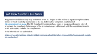 Any person who believes they may be harmed by an IKI project or who wishes to report corruption or the
misuse of funds can lodge a complaint to the IKI Independent Complaint Mechanism at
IKI-complaints@z-u-g.org. The IKI Complaint Mechanism has a panel of independent experts who will
investigate the complaint. In the course of the investigation, we will consult with the complainant so as to
avoid unnecessary risks for the complainant.
More information can be found at:
https://www.international-climate-initiative.com/en/about-iki/values-responsibility/independent-compla
int-mechanism/
 