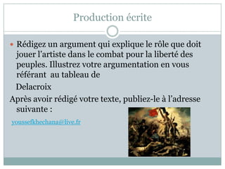 ProductionécriteRédigez un argumentqui explique le rôle que doitjouerl’artistedans le combatpour la liberté des peuples. Illustrezvotreargumentation en vousréférantautableau de   DelacroixAprèsavoirrédigévotretexte, publiez-le à l’adressesuivante :youssefkhechana@live.fr