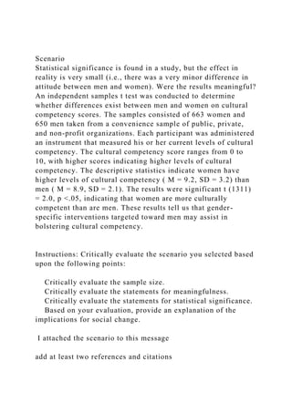 Scenario
Statistical significance is found in a study, but the effect in
reality is very small (i.e., there was a very minor difference in
attitude between men and women). Were the results meaningful?
An independent samples t test was conducted to determine
whether differences exist between men and women on cultural
competency scores. The samples consisted of 663 women and
650 men taken from a convenience sample of public, private,
and non-profit organizations. Each participant was administered
an instrument that measured his or her current levels of cultural
competency. The cultural competency score ranges from 0 to
10, with higher scores indicating higher levels of cultural
competency. The descriptive statistics indicate women have
higher levels of cultural competency ( M = 9.2, SD = 3.2) than
men ( M = 8.9, SD = 2.1). The results were significant t (1311)
= 2.0, p <.05, indicating that women are more culturally
competent than are men. These results tell us that gender-
specific interventions targeted toward men may assist in
bolstering cultural competency.
Instructions: Critically evaluate the scenario you selected based
upon the following points:
Critically evaluate the sample size.
Critically evaluate the statements for meaningfulness.
Critically evaluate the statements for statistical significance.
Based on your evaluation, provide an explanation of the
implications for social change.
I attached the scenario to this message
add at least two references and citations
 