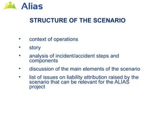 STRUCTURE OF THE SCENARIO

•   context of operations
•   story
•   analysis of incident/accident steps and
    components
•   discussion of the main elements of the scenario
•   list of issues on liability attribution raised by the
    scenario that can be relevant for the ALIAS
    project
 