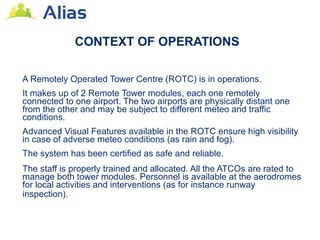 CONTEXT OF OPERATIONS

A Remotely Operated Tower Centre (ROTC) is in operations.
It makes up of 2 Remote Tower modules, each one remotely
connected to one airport. The two airports are physically distant one
from the other and may be subject to different meteo and traffic
conditions.
Advanced Visual Features available in the ROTC ensure high visibility
in case of adverse meteo conditions (as rain and fog).
The system has been certified as safe and reliable.
The staff is properly trained and allocated. All the ATCOs are rated to
manage both tower modules. Personnel is available at the aerodromes
for local activities and interventions (as for instance runway
inspection).
 
