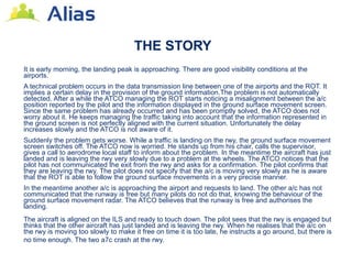 THE STORY
It is early morning, the landing peak is approaching. There are good visibility conditions at the
airports.
A technical problem occurs in the data transmission line between one of the airports and the ROT. It
implies a certain delay in the provision of the ground information.The problem is not automatically
detected. After a while the ATCO managing the ROT starts noticing a misalignment between the a/c
position reported by the pilot and the information displayed in the ground surface movement screen.
Since the same problem has already occurred and has been promptly solved, the ATCO does not
worry about it. He keeps managing the traffic taking into account that the information represented in
the ground screen is not perfectly aligned with the current situation. Unfortunately the delay
increases slowly and the ATCO is not aware of it.
Suddenly the problem gets worse. While a traffic is landing on the rwy, the ground surface movement
screen switches off. The ATCO now is worried. He stands up from his chair, calls the supervisor,
gives a call to aerodrome local staff to inform about the problem. In the meantime the aircraft has just
landed and is leaving the rwy very slowly due to a problem at the wheels. The ATCO notices that the
pilot has not communicated the exit from the rwy and asks for a confirmation. The pilot confirms that
they are leaving the rwy. The pilot does not specify that the a/c is moving very slowly as he is aware
that the ROT is able to follow the ground surface movements in a very precise manner.
In the meantime another a/c is approaching the airport and requests to land. The other a/c has not
communicated that the runway is free but many pilots do not do that, knowing the behaviour of the
ground surface movement radar. The ATCO believes that the runway is free and authorises the
landing.
The aircraft is aligned on the ILS and ready to touch down. The pilot sees that the rwy is engaged but
thinks that the other aircraft has just landed and is leaving the rwy. When he realises that the a/c on
the rwy is moving too slowly to make it free on time it is too late, he instructs a go around, but there is
no time enough. The two a7c crash at the rwy.
 