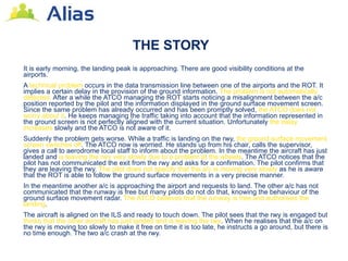 THE STORY
It is early morning, the landing peak is approaching. There are good visibility conditions at the
airports.
A technical problem occurs in the data transmission line between one of the airports and the ROT. It
implies a certain delay in the provision of the ground information. The problem is not automatically
detected. After a while the ATCO managing the ROT starts noticing a misalignment between the a/c
position reported by the pilot and the information displayed in the ground surface movement screen.
Since the same problem has already occurred and has been promptly solved, the ATCO does not
worry about it. He keeps managing the traffic taking into account that the information represented in
the ground screen is not perfectly aligned with the current situation. Unfortunately the delay
increases slowly and the ATCO is not aware of it.
Suddenly the problem gets worse. While a traffic is landing on the rwy, the ground surface movement
screen switches off. The ATCO now is worried. He stands up from his chair, calls the supervisor,
gives a call to aerodrome local staff to inform about the problem. In the meantime the aircraft has just
landed and is leaving the rwy very slowly due to a problem at the wheels. The ATCO notices that the
pilot has not communicated the exit from the rwy and asks for a confirmation. The pilot confirms that
they are leaving the rwy. The pilot does not specify that the a/c is moving very slowly as he is aware
that the ROT is able to follow the ground surface movements in a very precise manner.
In the meantime another a/c is approaching the airport and requests to land. The other a/c has not
communicated that the runway is free but many pilots do not do that, knowing the behaviour of the
ground surface movement radar. The ATCO believes that the runway is free and authorises the
landing.
The aircraft is aligned on the ILS and ready to touch down. The pilot sees that the rwy is engaged but
thinks that the other aircraft has just landed and is leaving the rwy. When he realises that the a/c on
the rwy is moving too slowly to make it free on time it is too late, he instructs a go around, but there is
no time enough. The two a/c crash at the rwy.
 