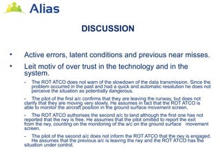 DISCUSSION

•   Active errors, latent conditions and previous near misses.
•   Leit motiv of over trust in the technology and in the
    system.
    -   The ROT ATCO does not warn of the slowdown of the data transmission. Since the
        problem occurred in the past and had a quick and automatic resolution he does not
        perceive the situation as potentially dangerous.
    - The pilot of the first a/c confirms that they are leaving the runway, but does not
    clarify that they are moving very slowly. He assumes in fact that the ROT ATCO is
    able to monitor the aircraft position in the ground surface movement screen.
    - The ROT ATCO authorises the second a/c to land although the first one has not
    reported that the rwy is free. He assumes that the pilot omitted to report the exit
    from the rwy, counting on the monitoring of the a/c on the ground surface movement
    screen.
    -   The pilot of the second a/c does not inform the ROT ATCO that the rwy is engaged.
        He assumes that the previous a/c is leaving the rwy and the ROT ATCO has the
    situation under control.
 