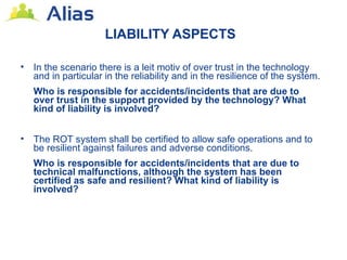 LIABILITY ASPECTS

•   In the scenario there is a leit motiv of over trust in the technology
    and in particular in the reliability and in the resilience of the system.
    Who is responsible for accidents/incidents that are due to
    over trust in the support provided by the technology? What
    kind of liability is involved?


•   The ROT system shall be certified to allow safe operations and to
    be resilient against failures and adverse conditions.
    Who is responsible for accidents/incidents that are due to
    technical malfunctions, although the system has been
    certified as safe and resilient? What kind of liability is
    involved?
 
