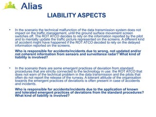 LIABILITY ASPECTS

•   In the scenario the technical malfunction of the data transmission system does not
    impact on the traffic management, until the ground surface movement screen
    switches off. The ROT ATCO decides to rely on the information reported by the pilot
    and to mentally update the traffic picture represented on the screens. A different kind
    of accident might have happened if the ROT ATCO decided to rely on the delayed
    information reported on the screens.
    Who is responsible for accidents/incidents due to wrong, not updated and/or
    not coherent information from sensors and surveillance radar? What kind of
    liability is involved?


•   In the scenario there are some emergent practices of deviation from standard
    procedures that are strictly connected to the technology in use: the ROT ATCO that
    does not warn of the technical problem in the data transmission and the pilots that
    often do not report the release of the runway. A tolerant attitude of the organisation
    towards the emergent practices of deviations is often present in case of accidents
    and incidents.
    Who is responsible for accidents/incidents due to the application of known
    and tolerated emergent practices of deviations from the standard procedures?
    What kind of liability is involved?
 