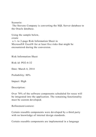 Scenario:
The Stevens Company is converting the SQL Server database to
the Oracle database.
Using the sample below,
create
a 1- to 2-page Risk Information Sheet in
Microsoft® Excel® for at least five risks that might be
encountered during the conversion.
Risk Information Sheet
Risk id: PO2-4-32
Date: March 4, 2014
Probability: 80%
Impact: High
Description:
Over 70% of the software components scheduled for reuse will
be integrated into the application. The remaining functionality
must be custom developed.
Refinement/context:
Certain reusable components were developed by a third party
with no knowledge of internal design standards.
Certain reusable components are implemented in a language
 