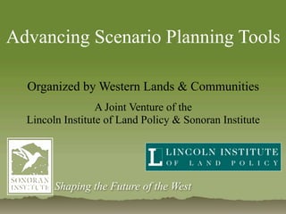Advancing Scenario Planning Tools

  Organized by Western Lands & Communities
                  A Joint Venture of the
  Lincoln Institute of Land Policy & Sonoran Institute




        Shaping the Future of the West
 