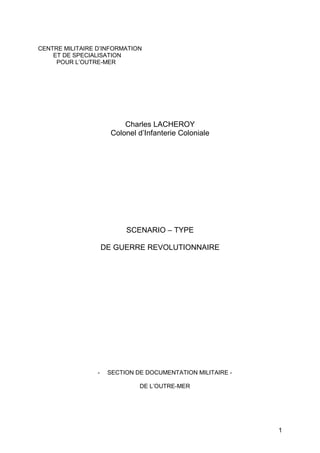 CENTRE MILITAIRE D’INFORMATION
    ET DE SPECIALISATION
     POUR L’OUTRE-MER




                           Charles LACHEROY
                       Colonel d’Infanterie Coloniale




                           SCENARIO – TYPE

                     DE GUERRE REVOLUTIONNAIRE




                 -    SECTION DE DOCUMENTATION MILITAIRE -

                               DE L’OUTRE-MER




                                                             1
 