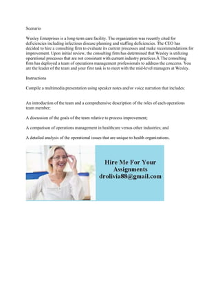 Scenario
Wesley Enterprises is a long-term care facility. The organization was recently cited for
deficiencies including infectious disease planning and staffing deficiencies. The CEO has
decided to hire a consulting firm to evaluate its current processes and make recommendations for
improvement. Upon initial review, the consulting firm has determined that Wesley is utilizing
operational processes that are not consistent with current industry practices.Â The consulting
firm has deployed a team of operations management professionals to address the concerns. You
are the leader of the team and your first task is to meet with the mid-level managers at Wesley.
Instructions
Compile a multimedia presentation using speaker notes and/or voice narration that includes:
An introduction of the team and a comprehensive description of the roles of each operations
team member;
A discussion of the goals of the team relative to process improvement;
A comparison of operations management in healthcare versus other industries; and
A detailed analysis of the operational issues that are unique to health organizations.
 
