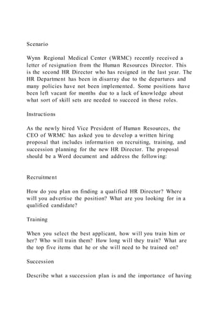 Scenario
Wynn Regional Medical Center (WRMC) recently received a
letter of resignation from the Human Resources Director. This
is the second HR Director who has resigned in the last year. The
HR Department has been in disarray due to the departures and
many policies have not been implemented. Some positions have
been left vacant for months due to a lack of knowledge about
what sort of skill sets are needed to succeed in those roles.
Instructions
As the newly hired Vice President of Human Resources, the
CEO of WRMC has asked you to develop a written hiring
proposal that includes information on recruiting, training, and
succession planning for the new HR Director. The proposal
should be a Word document and address the following:
Recruitment
How do you plan on finding a qualified HR Director? Where
will you advertise the position? What are you looking for in a
qualified candidate?
Training
When you select the best applicant, how will you train him or
her? Who will train them? How long will they train? What are
the top five items that he or she will need to be trained on?
Succession
Describe what a succession plan is and the importance of having
 
