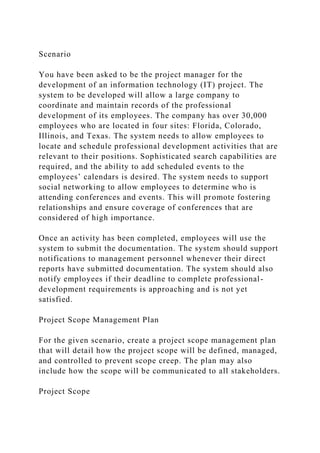 Scenario
You have been asked to be the project manager for the
development of an information technology (IT) project. The
system to be developed will allow a large company to
coordinate and maintain records of the professional
development of its employees. The company has over 30,000
employees who are located in four sites: Florida, Colorado,
Illinois, and Texas. The system needs to allow employees to
locate and schedule professional development activities that are
relevant to their positions. Sophisticated search capabilities are
required, and the ability to add scheduled events to the
employees’ calendars is desired. The system needs to support
social networking to allow employees to determine who is
attending conferences and events. This will promote fostering
relationships and ensure coverage of conferences that are
considered of high importance.
Once an activity has been completed, employees will use the
system to submit the documentation. The system should support
notifications to management personnel whenever their direct
reports have submitted documentation. The system should also
notify employees if their deadline to complete professional-
development requirements is approaching and is not yet
satisfied.
Project Scope Management Plan
For the given scenario, create a project scope management plan
that will detail how the project scope will be defined, managed,
and controlled to prevent scope creep. The plan may also
include how the scope will be communicated to all stakeholders.
Project Scope
 