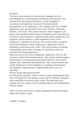 Scenario
You have been asked to be the project manager for the
development of an information technology (IT) project. The
system to be developed will allow a large company to
coordinate and maintain records of the professional
development of its employees. The company has over 30,000
employees who are located in four sites: Florida, Colorado,
Illinois, and Texas. The system needs to allow employees to
locate and schedule professional development activities that are
relevant to their positions. Sophisticated search capabilities are
required, and the ability to add scheduled events to the
employees’ calendars is desired. The system needs to support
social networking to allow employees to determine who is
attending conferences and events. This will promote fostering
relationships and ensure coverage of conferences that are
considered of high importance.
Once an activity has been completed, employees will use the
system to submit the documentation. The system should support
notifications to management personnel whenever their direct
reports have submitted documentation. The system should also
notify employees if their deadline to complete professional-
development requirements is approaching and is not yet
satisfied.
Project Scope Management Plan
For the given scenario, create a project scope management plan
that will detail how the project scope will be defined, managed,
and controlled to prevent scope creep. The plan may also
include how the scope will be communicated to all stakeholders.
Project Scope
After you have the project scope management plan developed,
define the project scope.
Length 2-6 pages
 