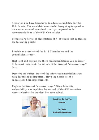 Scenario: You have been hired to advise a candidate for the
U.S. Senate. The candidate wants to be brought up to speed on
the current state of homeland security compared to the
recommendations of the 9/11 Commission.
Prepare a PowerPoint presentation of 8–10 slides that addresses
the following points:
Provide an overview of the 9/11 Commission and the
commission’s report.
Highlight and explain the three recommendations you consider
to be most important. Do not select the issue of “visa overstays”
here.
Describe the current state of the three recommendations you
have identified as important. Have the Commission’s
suggestions been implemented?
Explain the issue of “visa overstays.” Show how this
vulnerability was exploited by several of the 9/11 terrorists.
Assess whether the problem has been solved.
 