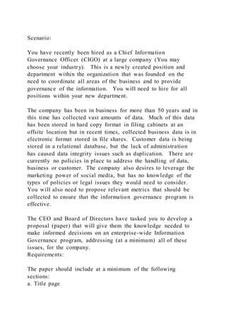 Scenario:
You have recently been hired as a Chief Information
Governance Officer (CIGO) at a large company (You may
choose your industry). This is a newly created position and
department within the organization that was founded on the
need to coordinate all areas of the business and to provide
governance of the information. You will need to hire for all
positions within your new department.
The company has been in business for more than 50 years and in
this time has collected vast amounts of data. Much of this data
has been stored in hard copy format in filing cabinets at an
offsite location but in recent times, collected business data is in
electronic format stored in file shares. Customer data is being
stored in a relational database, but the lack of administration
has caused data integrity issues such as duplication. There are
currently no policies in place to address the handling of data,
business or customer. The company also desires to leverage the
marketing power of social media, but has no knowledge of the
types of policies or legal issues they would need to consider.
You will also need to propose relevant metrics that should be
collected to ensure that the information governance program is
effective.
The CEO and Board of Directors have tasked you to develop a
proposal (paper) that will give them the knowledge needed to
make informed decisions on an enterprise-wide Information
Governance program, addressing (at a minimum) all of these
issues, for the company.
Requirements:
The paper should include at a minimum of the following
sections:
a. Title page
 