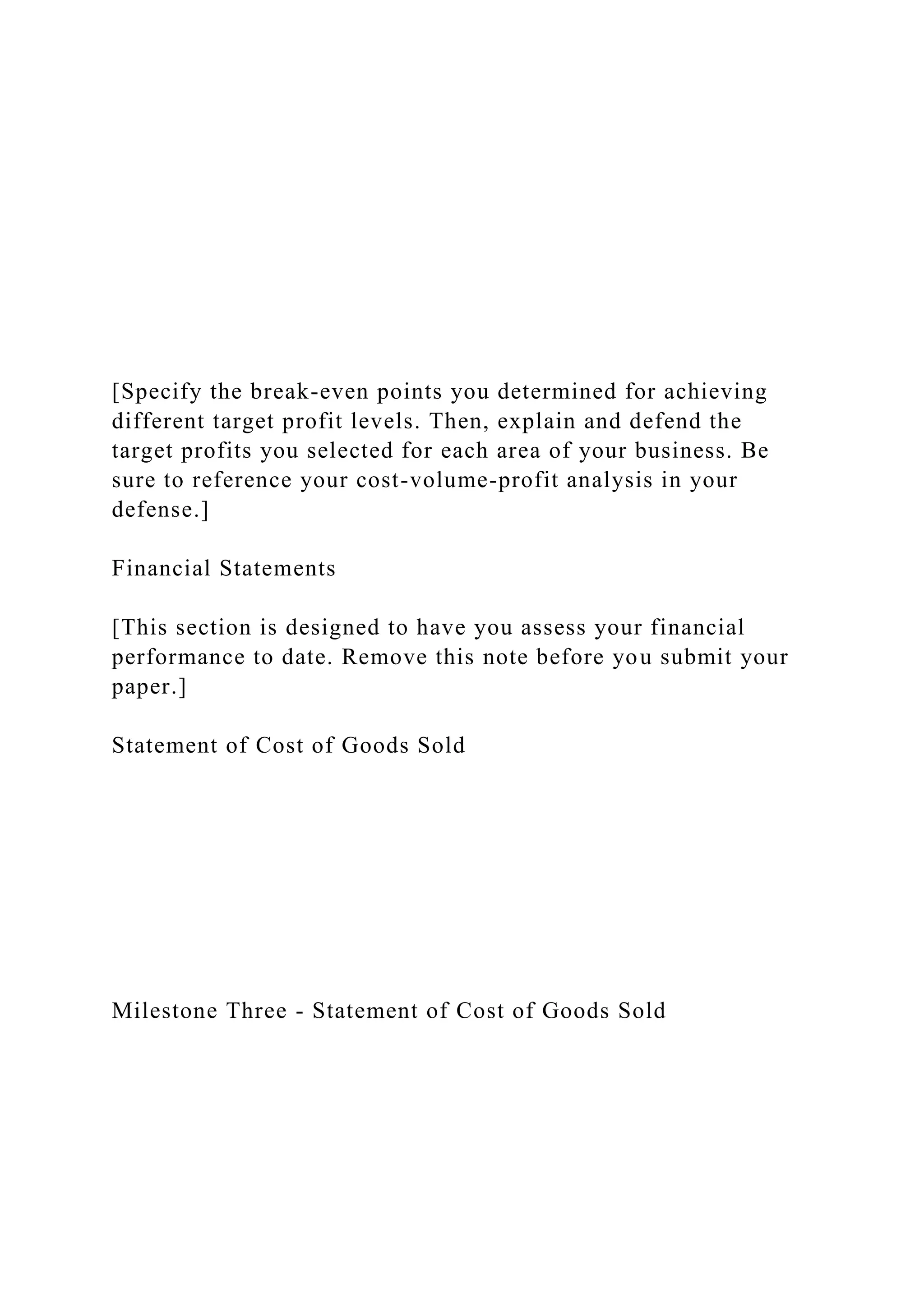 [Specify the break-even points you determined for achieving
different target profit levels. Then, explain and defend the
target profits you selected for each area of your business. Be
sure to reference your cost-volume-profit analysis in your
defense.]
Financial Statements
[This section is designed to have you assess your financial
performance to date. Remove this note before you submit your
paper.]
Statement of Cost of Goods Sold
Milestone Three - Statement of Cost of Goods Sold
 