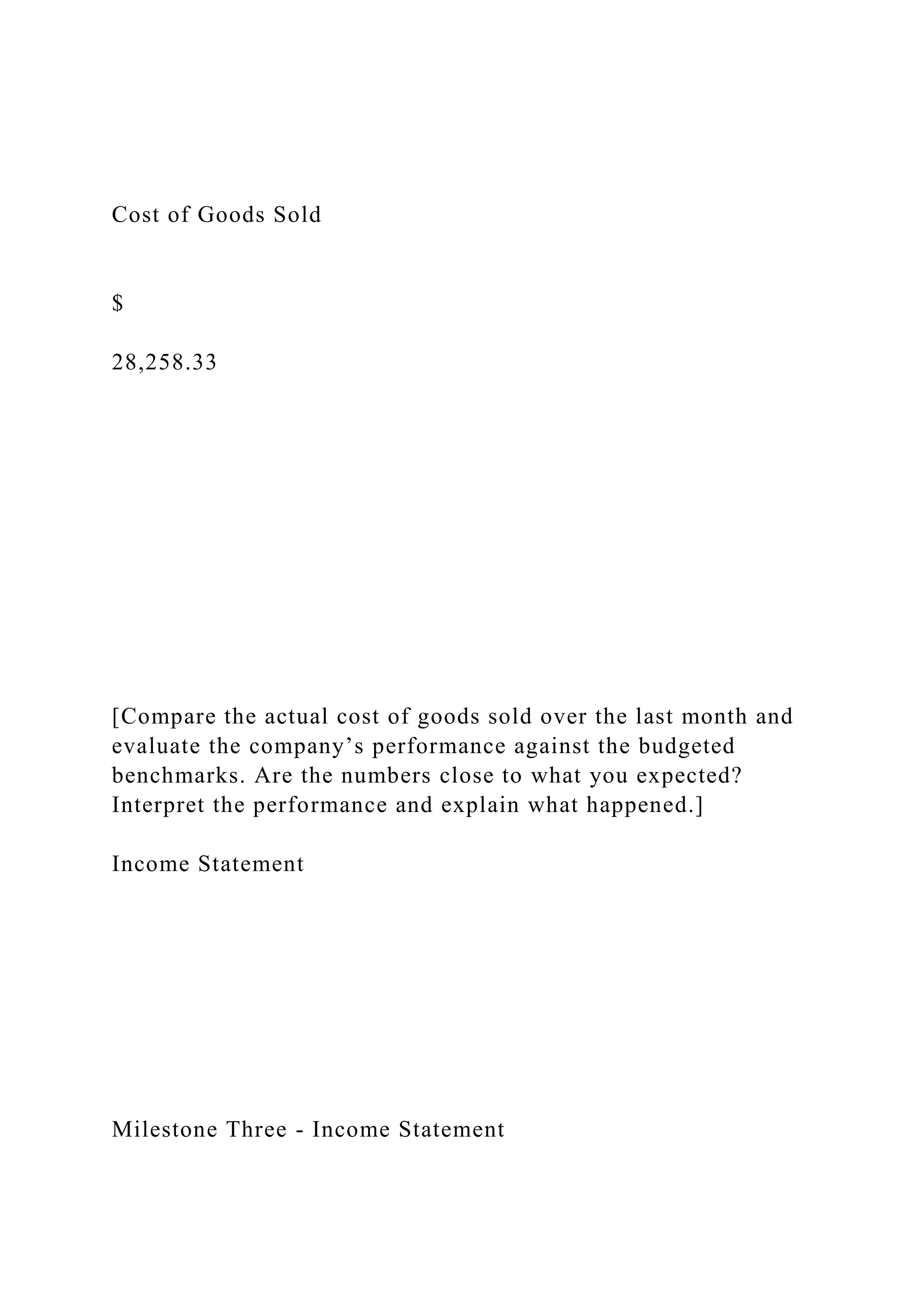 Cost of Goods Sold
$
28,258.33
[Compare the actual cost of goods sold over the last month and
evaluate the company’s performance against the budgeted
benchmarks. Are the numbers close to what you expected?
Interpret the performance and explain what happened.]
Income Statement
Milestone Three - Income Statement
 