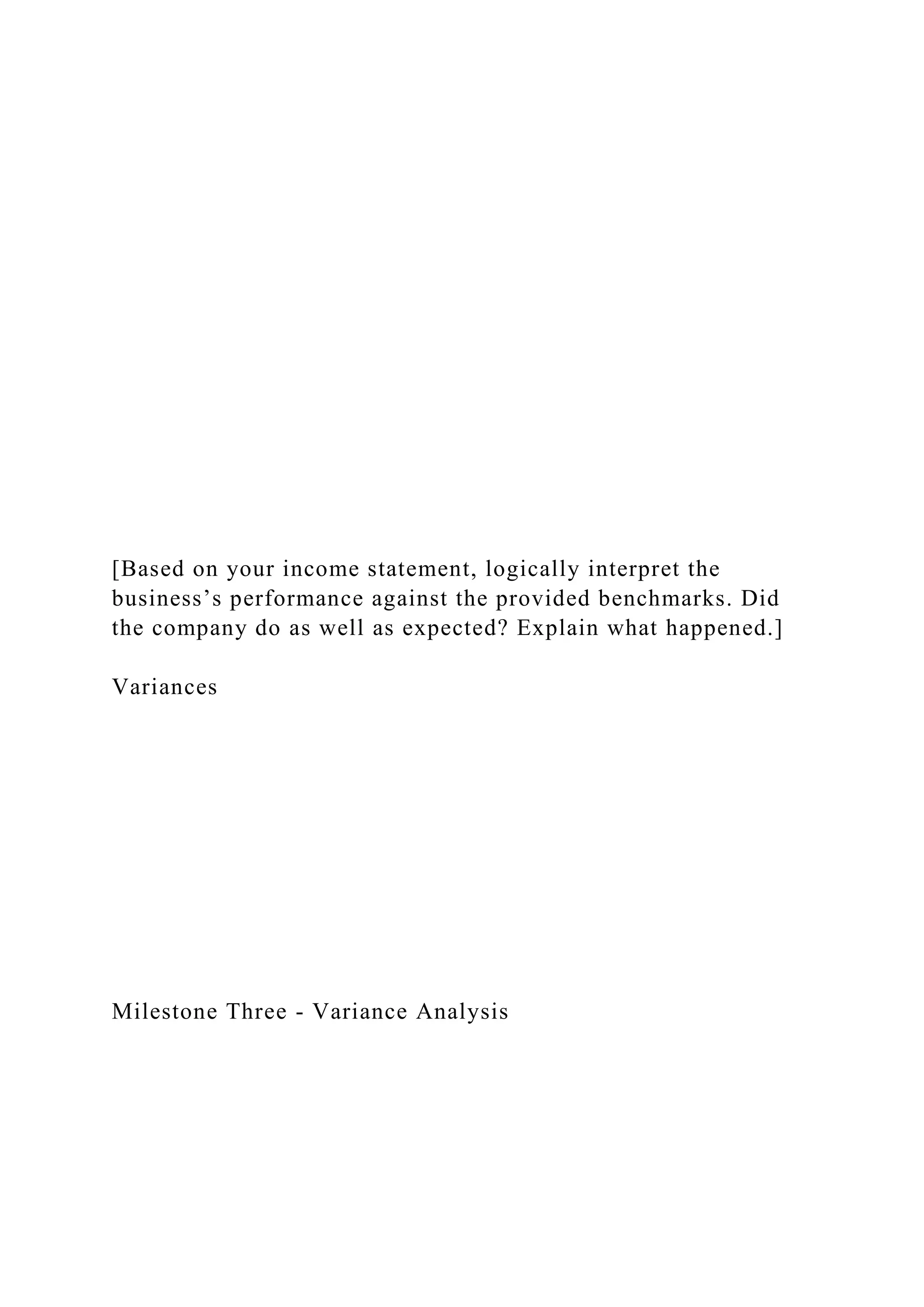 [Based on your income statement, logically interpret the
business’s performance against the provided benchmarks. Did
the company do as well as expected? Explain what happened.]
Variances
Milestone Three - Variance Analysis
 