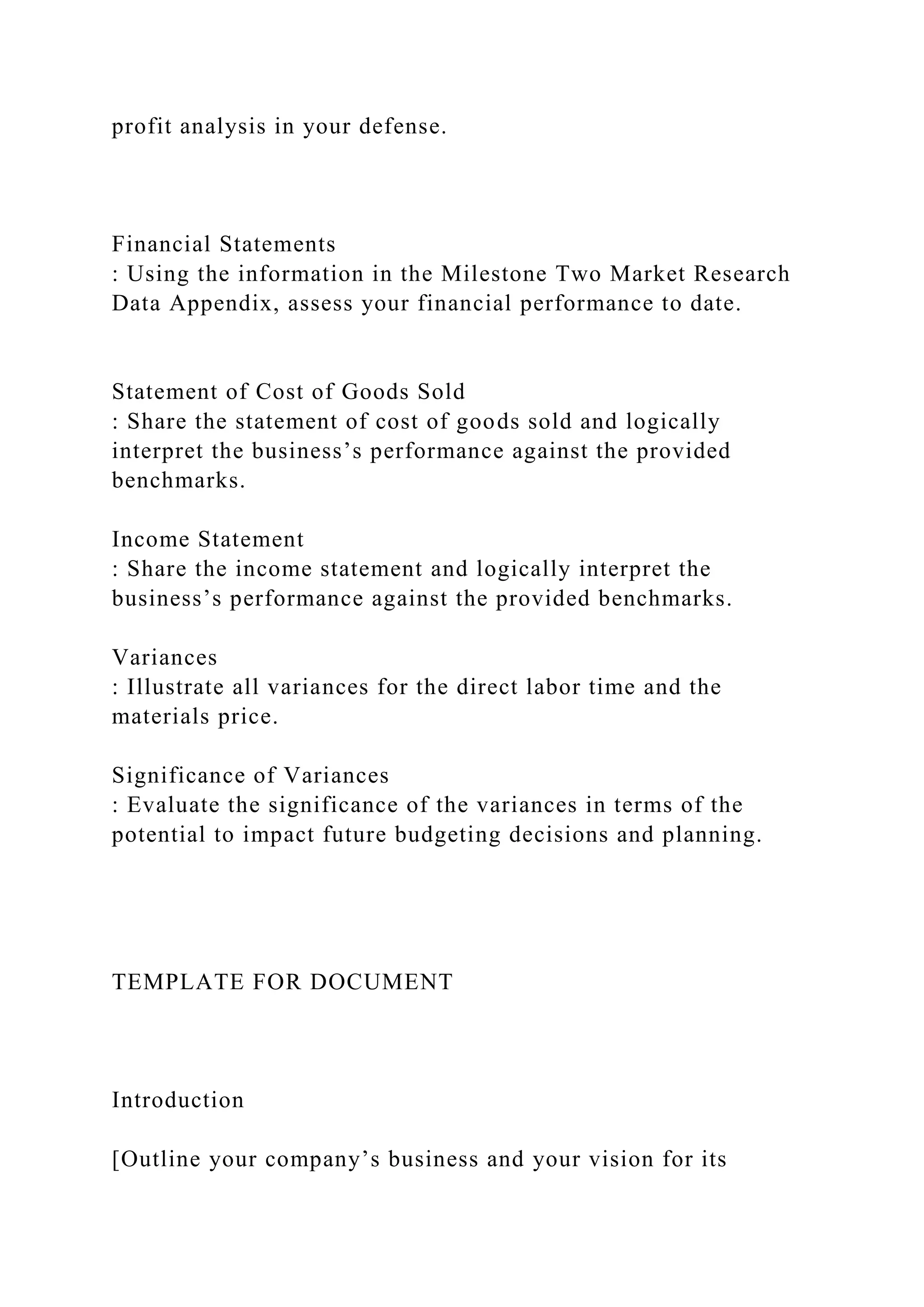 profit analysis in your defense.
Financial Statements
: Using the information in the Milestone Two Market Research
Data Appendix, assess your financial performance to date.
Statement of Cost of Goods Sold
: Share the statement of cost of goods sold and logically
interpret the business’s performance against the provided
benchmarks.
Income Statement
: Share the income statement and logically interpret the
business’s performance against the provided benchmarks.
Variances
: Illustrate all variances for the direct labor time and the
materials price.
Significance of Variances
: Evaluate the significance of the variances in terms of the
potential to impact future budgeting decisions and planning.
TEMPLATE FOR DOCUMENT
Introduction
[Outline your company’s business and your vision for its
 