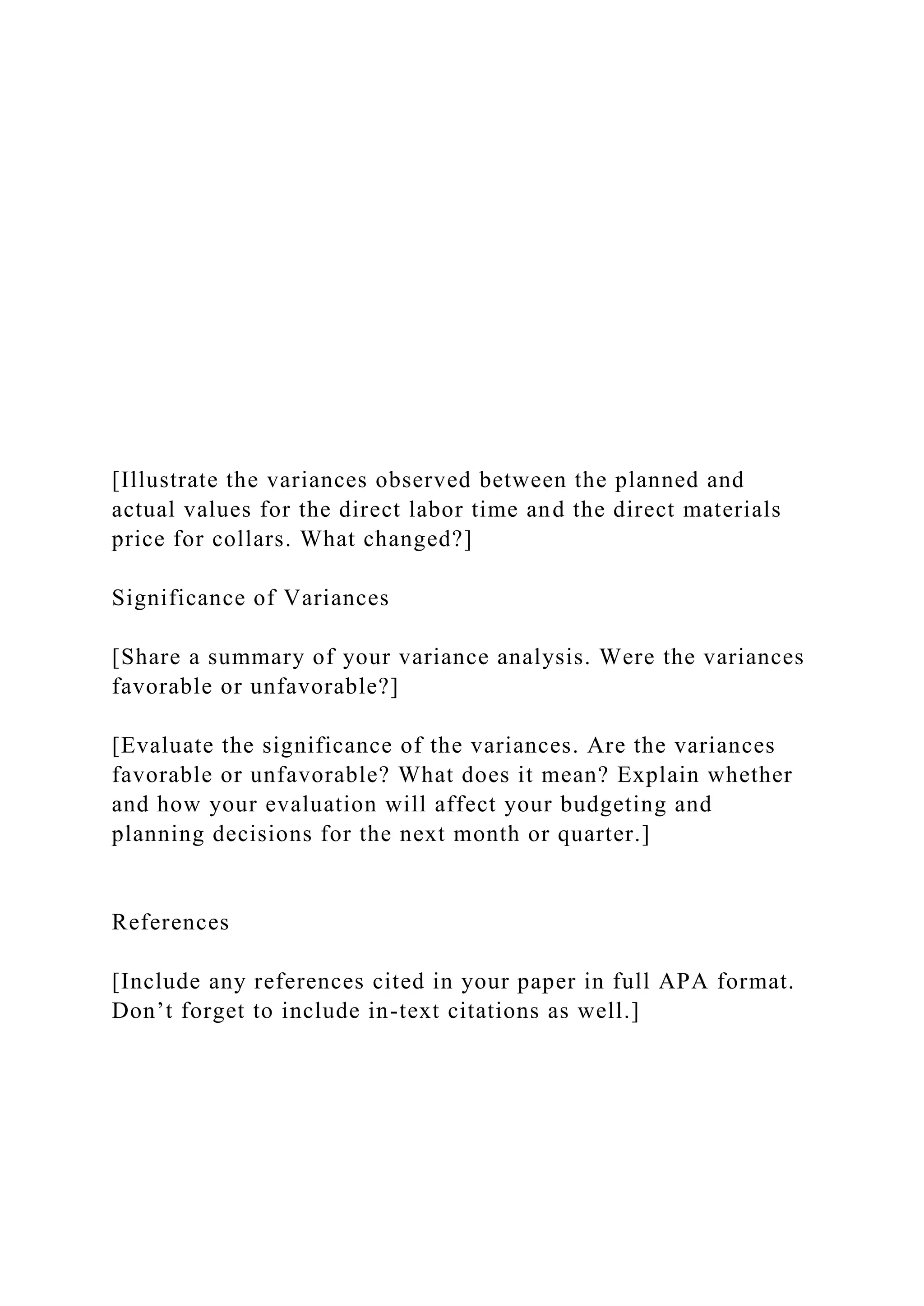 [Illustrate the variances observed between the planned and
actual values for the direct labor time and the direct materials
price for collars. What changed?]
Significance of Variances
[Share a summary of your variance analysis. Were the variances
favorable or unfavorable?]
[Evaluate the significance of the variances. Are the variances
favorable or unfavorable? What does it mean? Explain whether
and how your evaluation will affect your budgeting and
planning decisions for the next month or quarter.]
References
[Include any references cited in your paper in full APA format.
Don’t forget to include in-text citations as well.]
 