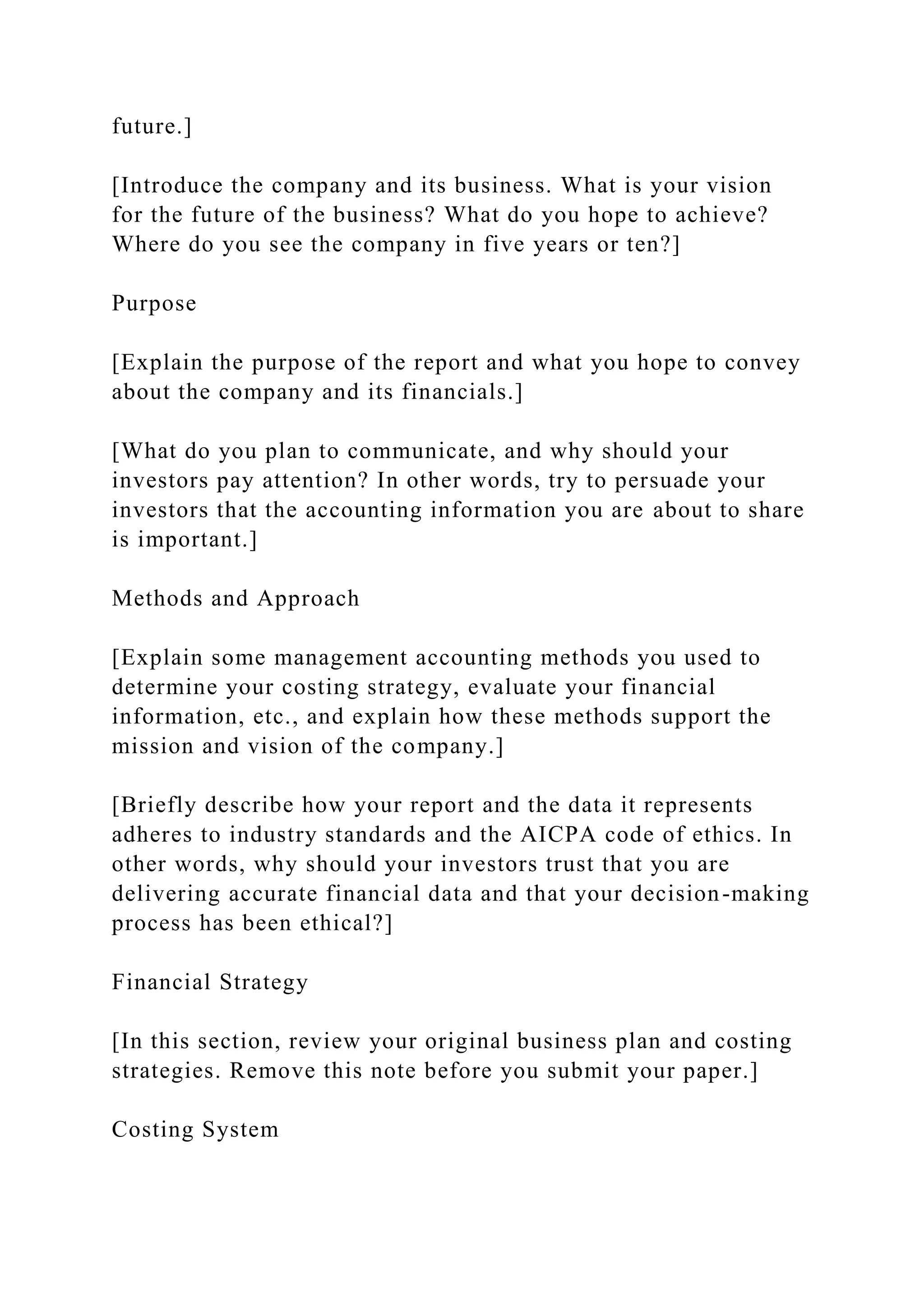 future.]
[Introduce the company and its business. What is your vision
for the future of the business? What do you hope to achieve?
Where do you see the company in five years or ten?]
Purpose
[Explain the purpose of the report and what you hope to convey
about the company and its financials.]
[What do you plan to communicate, and why should your
investors pay attention? In other words, try to persuade your
investors that the accounting information you are about to share
is important.]
Methods and Approach
[Explain some management accounting methods you used to
determine your costing strategy, evaluate your financial
information, etc., and explain how these methods support the
mission and vision of the company.]
[Briefly describe how your report and the data it represents
adheres to industry standards and the AICPA code of ethics. In
other words, why should your investors trust that you are
delivering accurate financial data and that your decision-making
process has been ethical?]
Financial Strategy
[In this section, review your original business plan and costing
strategies. Remove this note before you submit your paper.]
Costing System
 