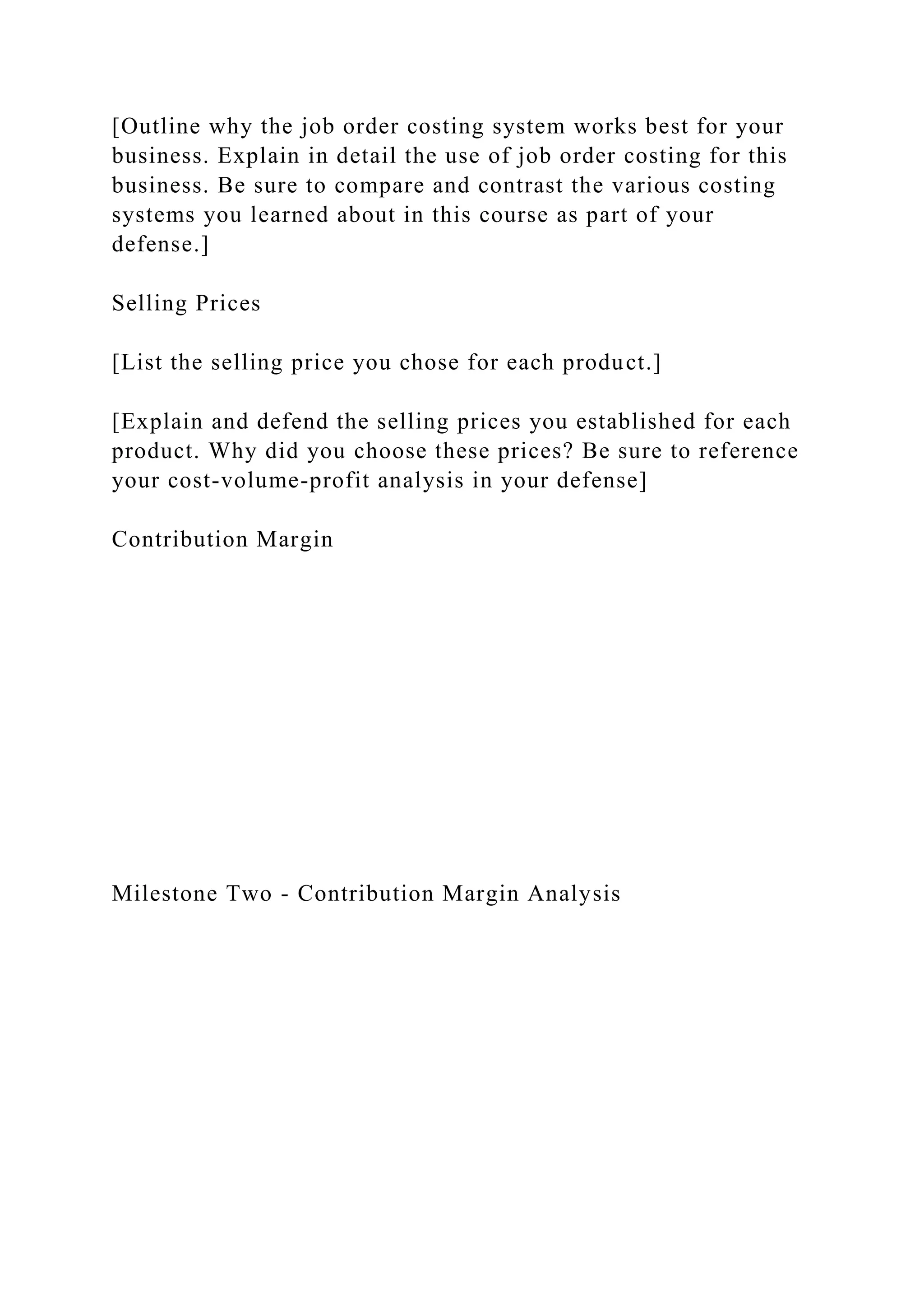[Outline why the job order costing system works best for your
business. Explain in detail the use of job order costing for this
business. Be sure to compare and contrast the various costing
systems you learned about in this course as part of your
defense.]
Selling Prices
[List the selling price you chose for each product.]
[Explain and defend the selling prices you established for each
product. Why did you choose these prices? Be sure to reference
your cost-volume-profit analysis in your defense]
Contribution Margin
Milestone Two - Contribution Margin Analysis
 
