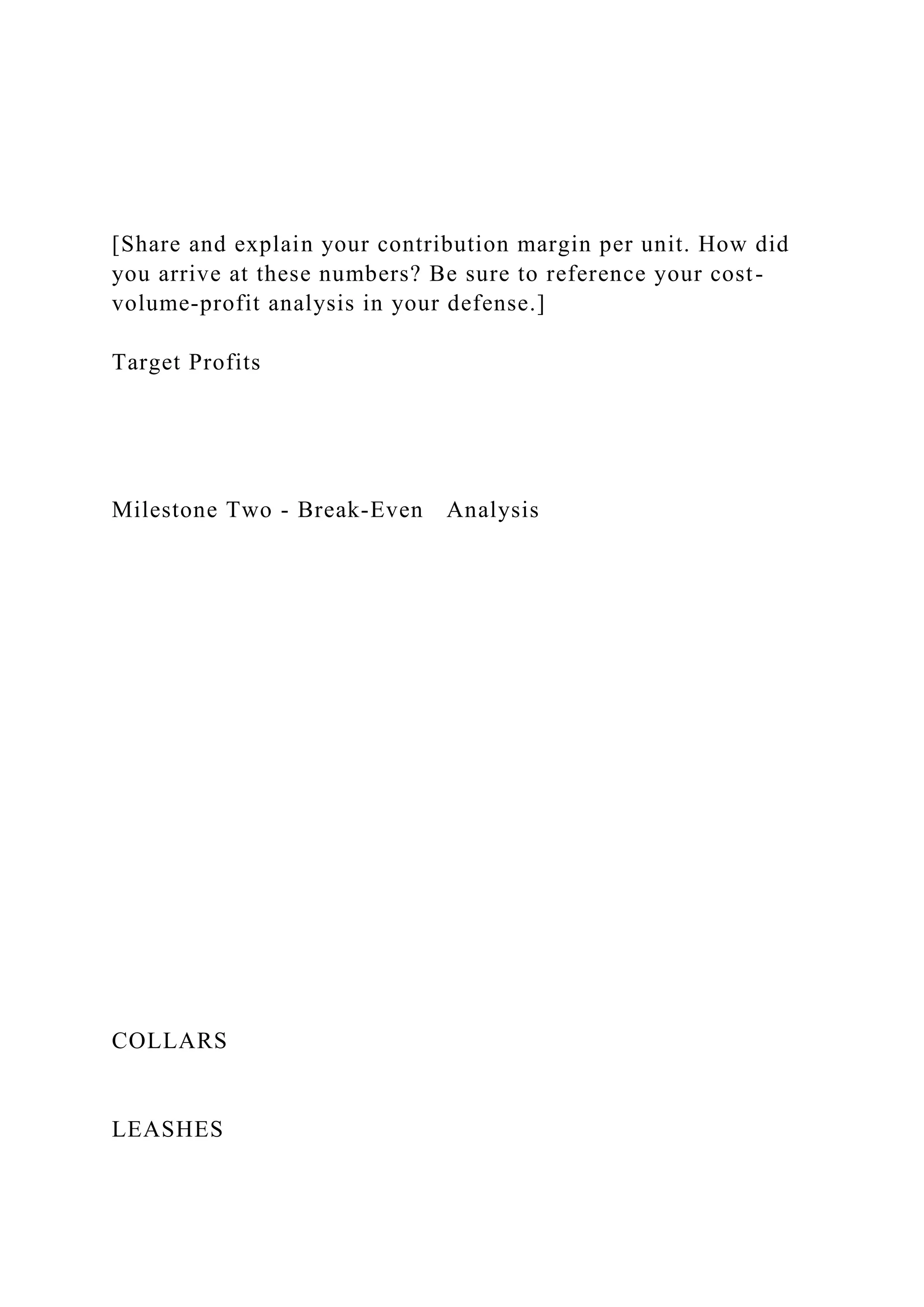 [Share and explain your contribution margin per unit. How did
you arrive at these numbers? Be sure to reference your cost-
volume-profit analysis in your defense.]
Target Profits
Milestone Two - Break-Even Analysis
COLLARS
LEASHES
 