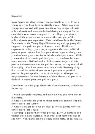 Scenario:
Your family has always been very politically active. From a
young age, you have been politically aware. When you were
young, you worked with your parents as they supported their
political party and you even helped during campaigns for the
candidates your parents supported. In college, you were a
leader of the organization on campus that was part of the
political party you supported. This could have been the Young
Democrats or the Young Republicans or any college group that
supported the political party of your choice. Until your
exposure at college, you always supported the same political
party as your parents, but then your views began to change and
you developed your own ideas, ideals and expectations. While
you continued to remain politically active, you have become
more and more disillusioned with the current major and third
parties and movements on the political scene, having studied all
thoroughly. You have come to be completely discouraged by
the state of the political process as it pertains to political
parties. In your opinion, none of the major or third parties
truly represents the best interests of the citizens, and you have
decided to create your own political party.
Directions. In a 4-5 page Microsoft Word document, include the
following:
1.Name your political party and evaluate why you have chosen
that name.
2. Create a symbol for your political party and explain why you
have chosen that symbol.
3. Create a slogan for your political party and justify why you
have chosen that slogan.
4. Develop a platform for your political party. A platform is a
written outline and explanation of what your party believes in
and why. Your party can be a single-issue party, an ideological
 