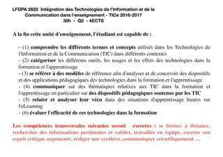 A la fin cette unité d'enseignement, l'étudiant est capable de :
- (1) comprendre les différents termes et concepts utilisés dans les Technologies de
l'Information et de la Communication (TIC) dans différents contextes
- (2) catégoriser les différents outils, les usages et les effets des technologies dans la
formation et l'apprentissage
- (3) se référer à des modèles de référence afin d'analyser et de concevoir des dispositifs
et des applications pédagogiques des technologies dans la formation et l'apprentissage
- (4) communiquer sur des thématiques relatives aux TIC dans la formation et
l'apprentissage en particulier sur des dispositifs pédagogiques soutenus par les TIC
- (5) relater et analyser leur vécu dans des situations d'apprentissage basées sur
l'eLearning
- (6) évaluer l'efficacité de ces technologies dans la formation
Les compétences transversales suivantes seront exercées : se former à distance,
rechercher des informations pertinentes et valides, travailler en équipe, exercer son
esprit critique argumenté, rédiger une synthèse, communiquer scientifiquement …