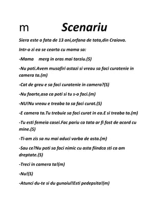 m Scenariu
Siera este o fata de 13 ani,orfana de tata,din Craiova.
Intr-o zi ea se cearta cu mama sa:
-Mama merg in oras mai tarziu.(S)
-Nu poti.Avem musafiri astazi si vreau sa faci curatenie in
camera ta.(m)
-Cat de greu e sa faci curatenie in camera?(S)
-Nu foarte,asa ca poti si tu s-o faci.(m)
-NU!Nu vreau e treaba ta sa faci curat.(S)
-E camera ta.Tu trebuie sa faci curat in ea.E si treaba ta.(m)
-Tu esti femeia casei.Fac pariu ca tata ar fi fost de acord cu
mine.(S)
-Ti-am zis sa nu mai aduci vorba de asta.(m)
-Sau ce?Nu poti sa faci nimic cu asta fiindca sti ca am
dreptate.(S)
-Treci in camera ta!(m)
-Nu!(S)
-Atunci du-te si du gunoiul!Esti pedepsita!(m)
 