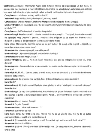 Vestitorul: Atențiune! Atențiune! Auziți acea minune. Prințul azi organizează un bal mare, în
ajun de cea mai frumoasă și mare sărbătoare, în cinstea lui Moș Crăciun, cel mai darnic, cel mai
bun, care îndeplinește orișice dorință. La bal se invită toți locuitorii și curtenii regatului!
Cenușăreasa: La bal sunt invitați toți locuitorii?
Vestitorul: Toți, toți locuitorii, domnișoară, ce n-ați auzit?
Cenușăreasa: Ura! Ce noroc! Ce fericire! Merg și eu la bal! (apare mama vitregă)
Mama vitregă: Ce-i cu gălăgia asta? Ce-ai spus? Sunt invitați toți locuitorii regatului la balul
prințului???
Cenușăreasa: Da! Toți curtenii și locuitorii regatului.
Mama vitregă: Fetele mamei! ... Fetele mamei! Unde sunteți? ... Treziți-vă, harnicele mamei!
Ne așteaptă Moș Crăciun și prințul. Trebuie să ne pregătim cu ce avem mai frumos ca să
mergem la palat, la bal!(pleacă din scenă și apare sora mică)
Sora mică: Stai mamă, stai! Că numai ce ne-am culcat! Că după atîta muncă ... (cască, se
așează pe scaun, apare sora mare)
Sora mare: Dar cine ne așteaptă, mamă la palat?
Mama vitregă: La palat ne așteaptă Moș Crăciun și prințul!
Sora mare: Dar cine e Moș Crăciun?
Mama vitregă: Nu știu ... Nu l-am văzut niciodată. Dar știu că îndeplinește orice vis, orice
dorință!
Sora mare: Ah... Înseamnă că eu vreau un colier cu multe, multe diamante și o rochie cusută în
fir de aur!
Sora mică: Hî, hî, hî ... Dar eu, vreau o tortă mare, mare de ciocolată și o torbă de bomboane
(surorile bat palmele).
Mama vitregă: Ce prostuțe mai sunteți. Moș Crăciun îndeplinește orice dorință!!!
Surorile: Și?
Mama vitregă: Ah fetele mamei! Trebuie să ne gîndim la viitor. Înțelegeți ce vreau să vă spun?
Surorile: Nu!
Mama vitregă: Ce veți face voi fără mine. Nu aveți nici un pic de fantezie! Dorința noastră este
de a ajunge la palat, la balul organizat de prinț! Adică ... cineva dintre noi trebuie să se mărite
cu prințul!
Sora mare: Corect mamă! Corect!
Sora mică: Da, da! Corect!
Sora mare: Daar ... cine va fi mireasa ...?
Sora mică: Eu! Dar de ce nu?
Sora mare: Cine? Tu? Uită-te la tine. Prințul nici nu se va uita la tine, nici nu te va putea
cuprinde măcar ... (arată prin mîni mărimea )
Sora mică: Și tu crezi că-l vei cuceri pe prinț? Tu crezi că ești mai frumoasă decît mine???
Sora mare: Nu ironiza bîlbîit-o.
Sora mică: Și ce vei face? (surorile se pălmuiesc) Aaaa... (le desparte mama, surorile se strîmbă
una la alta)
 