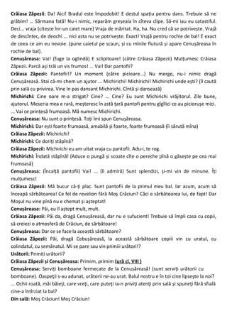 Crăiasa Zăpezii: Da! Aici! Bradul este împodobit! E destul spațiu pentru dans. Trebuie să ne
grăbim! ... Sărmana fată! Nu-i nimic, reparăm greșeala în cîteva clipe. Să-mi iau eu catastiful.
Deci... vraja (citește înr-un caiet mare) Vraja de măritat. Ha, ha. Nu cred că se potrivește. Vrajă
de descîntec, de deochi ... nici asta nu se potrivește. Exact! Vrajă pentru rochie de bal! E exact
de ceea ce am eu nevoie. (pune caietul pe scaun, și cu mînile flutură și apare Cenușăreasa în
rochie de bal).
Cenușăreasa: Vai! (fuge la oglindă) E sclipitoare! (către Crăiasa Zăpezii) Mulțumesc Crăiasa
Zăpezii. Parcă ași trăi un vis frumos! ... Vai! Dar pantofii?
Crăiasa Zăpezii: Pantofii!? Un moment (către picioare...) Nu merge, nu-i nimic dragă
Cenușăreasă. Stai că-mi chem un ajutor ... Michirichi! Michirichi! Michirichi unde ești? (îl caută
prin sală cu privirea. Vine în pas dansant Michirichi. Cîntă și dansează)
Michirichi: Cine oare m-a strigat? Cine? ... Cine? Eu sunt Michirichi vrăjitorul. Zile bune,
ajutorul. Meseria mea e rară, meșteresc în astă țară pantofi pentru gîgîlici ce au piciorușe mici.
... Vai ce prințesă frumoasă. Mă numesc Michirichi.
Cenușăreasa: Nu sunt o prințesă. Toți îmi spun Cenușăreasa.
Michirichi: Dar ești foarte frumoasă, amabilă și foarte, foarte frumoasă (îi sărută mîna)
Crăiasa Zăpezii: Michirichi!
Michirichi: Ce doriți stăpînă?
Crăiasa Zăpezii: Michirichi eu am uitat vraja cu pantofii. Adu-i, te rog.
Michirichi: Îndată stăpînă! (Aduce o pungă și scoate cîte o pereche pînă o găsește pe cea mai
frumoasă)
Cenușăreasa: (Încalță pantofii) Vai! ... (îi admiră) Sunt splendizi, și-mi vin de minune. Îți
mulțumesc!
Crăiasa Zăpezii: Mă bucur că-ți plac. Sunt pantofii de la primul meu bal. Iar acum, acum să
înceapă sărbătoarea! Ce fel de revelion fără Moș Crăciun? Căci e sărbătoarea lui, de fapt! Dar
Moșul nu vine pînă nu e chemat și așteptat!
Cenușăreasa: Păi, eu îl aștept mult, mult.
Crăiasa Zăpezii: Păi da, dragă Cenușăreasă, dar nu e sufucient! Trebuie să împli casa cu copii,
să creiezi o atmosferă de Crăciun, de sărbătoare!
Cenușăreasa: Dar ce se face la această sărbătoare?
Crăiasa Zăpezii: Păi, dragă Cebușăreasă, la această sărbătoare copiii vin cu uratul, cu
colindatul, cu semănatul. Mi se pare sau vin primiii urători!?
Urătorii: Primiți urătorii?
Crăiasa Zăpezii și Cenușăreasa: Primim, primim (ură cl. VIII )
Cenușăreasa: Serviți bomboane fermecate de la Cenușăreasă! (sunt serviți urătorii cu
bomboane). Oaspeţii s-au adunat, urătorii ne-au urat. Balul nostru e în toi cine lipseşte la noi?
... Ochii roată, măi băieţi, care vreţi, care puteţi ia-n priviţi atenţi prin sală și spuneţi fără sfială
cine-a întîrziat la bal?
Din sală: Moș Crăciun! Moș Crăciun!
 