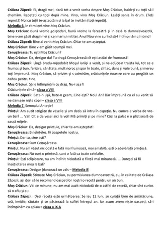 Crăiasa Zăpezii: Ei, dragii mei, dacă tot a venit vorba despre Moș Crăciun, haideți cu toții să-l
chemăm. Repetați cu toții după mine. Vino, vino Moș Crăciun. Lasăți sania în drum. (Toți
repretă) Noi cu toții te-așteptăm și la bal te invităm (toți repetă).
Melodia 6. În ritm lent vine Moș Crăciun.
Moș Crăciun: Bună vreme gospodari, bună vreme la fereastră și în casă la dumneavoastră,
bine v-am găsit dragii mei și cei mari și mititei. Anul Nou vine curînd să-l întîmpinăm zîmbind!
Crăiasa Zăpezii: Bine ai venit Moș Crăciun. Chiar te-am așteptat.
Moș Crăciun: Bine v-am găsit scumpii mei.
Cenușăreasa: Tu ești Moș Crăciun?
Moș Crăciun: Da, desigur da! Tu dragă Cenușăreasă cît ești astăzi de frumoasă!
Crăiasa Zăpezii: Lîngă bradu-mpodobit Moşul iarăşi a venit, și ne-aduce-n traista lui, tot ce e
frumos şi bun, fericire, sănătate, mult noroc şi spor în toate, cîntec, dans şi voie bună, și mereu
toţi împreună. Moș Crăciun, să privim şi s-admirăm, crăciunițele noastre care au pregătit un
cadou pentru tine.
Moș Crăciun: Să le întîmpinăm cu drag. Nu-i așa?!
Crăciunițele cîntă– clasa a VIii
Crăiasa Zăpezii: Bate-n ușă, bate-n geam, Cine ești? Noul An! Dar împreună cu el au venit să
ne danseze niște copii – clasa a VIII
Melodia 7. Semnalul Anteție!
Prințul: Am auzit strigăte de veselie și am decis să intru în ospeție. Nu cumva e vorba de vre-
un bal? ... Vai! Cît e de vesel aici la voi! Mă primiți și pe mine? Căci la palat e o plictiseală de
cască mîțele.
Moș Crăciun: Da, desigur prințule, chiar te-am așteptat!
Cenușăreasa: Bineînțeles, fii oaspetele nostru.
Prințul: Dar tu, cine ești?
Cenușăreasa: Sunt Cenușăreasa.
Prințul: Nu am văzut niciodată o fată mai frumoasă, mai amabilă, ești o adevărată prințesă.
Cenușăreasa: Nu sunt o prințesă, sunt o fată ca toate celelalte.
Prințul: Ești sclipiotare, nu am întîlnit niciodată o ființă mai minunată. ... Dorești să fii
însoțiotarea mea la bal?
Cenușăreasa: Desigur (dansează un vals – Melodia 8)
Crăiasa Zăpezii: Stimate Moș Crăciun, cu permisiunea dumneavostră, eu, în calitate de Crăiasa
Zăpezii, ași dori să le recomand oaspeților noștri o recetă pentru un an bun.
Moș Crăciun: Vai ce minune, nu am mai auzit niciodată de o astfel de recetă, chiar sînt curios
să o aflu și eu.
Crăiasa Zăpezii: Deci receta este următoarea: Se iau 12 luni, se curăță bine de amărăciune,
ură, invidie, răutate și se păstrează la suflet întregul an. Iar acum avem niște oaspeți, să-i
întîmpinăm cu aplauze clasa a IX A
 