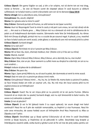 Crăiasa Zăpezii: Din gama fulgilor ce cad, și din a lor sclipire, noi vă dorim tot cei mai drag,
noroc și fericire ... Se zice că fiecare sunet de clopoţel aduce în casă bucurie şi căldură
sufletească. Iar la balul nostru a venit crăciunițele care vor să ne danseze Clasa VIII B
Mama vitregă: Cei cu adunătura asta, Cenușăreaso?
Cenușăreasa: Da, ascult, stăpînă!
Mama: Ce-i gloata asta la mine în casă?
Moș Crăciun: Domană purtați-vă frumos, se uită lumea la noi (apar surorile).
Mama: Auzi tu! Boșorogule! Sunt la mine în casă și mă port cum vreau, iar voi toți cărați-vă de
aici. ... Am avut o zi foarte grea. ... Moș Crăciun nici nu a binevoit să vină la sărbătoarea de la
palat ca să îndeplinească dorințele noastre. Sărmanele mele fete (le îmbrățișează). Au rămas
fără miri (încep să plîngă), prințul nici nu s-a sculat de pe scaunul regal. A plecat, și eu, neavînd
ce face la balul acela am venit acasă, unde găsesc o adunătură care mă nervează pînă la culme
Crăiasa Zăpezii: Surioară dragă!
Mama: Și tu ești aici?
Crăiasa Zăpezii: Permiteți-mi să vi-l prezint pe Moș Crăciun.
Mama: Mi se face rău, leșin, chemați medicul, mor (fetele o țin și îi fac aer cu mîna)
Fetele: Mamă, mamă!
Mama: (Spre Moș Crăciun) Moș Crăciun, Moș Crăciun, am o dorință, ba nu, mai multe!
Moș Crăciun: Stai, stai un pic. Doar oamenii cu suflet mare au dreptul la o dorință, iar cei ce nu
sunt vrednici ...
Prințul: trebuie să plece de la sărbătoare!
Moș Crăciun: Ne pare rău.
Mama: Sigur, (spre prinț) Măria ta, eu vă caut la palat, dar dumneata ai venit la mine acasă.
Prințul: Dați-mi voie să v-o prezint pe aleasa inimii mele.
Mama: Cenușăreasa? Aleasa inimii ... Ha, ha, ha. (si fetele rîd, mama bate cu piciorul în podea,
se face liniște) Astăzi am trăit un coșmar urît, rău. Nu mă mișc din locul acesta pînă nu-mi
explică cineva ce se întîmplă aici!
Fetele: DA
Crăiasa Zăpezii: Exact! Nu te vei mișca pînă ce nu promiți că te vei purta frumos. (Mama
încearcă să se miște dar nu poate) Surioară dragă, vezi nu ești binevenită la balul nostru. De
aceea ia-ți odraslele și pleacă!
Fetele: Și noi să plecăm?
Crăiasa Zăpezii: Și voi la fel (pleacă toate 3 cu capul aplecat). Iar acum dragii mei balul
continuă!!! Noul An va fi plin de realizări remarcabile, cu împliniri și vise frumoase. Noul An
este ceva miraculos, de aceea haideți acum să întîmpinăm Anul Nou împreună cu Alba ca
Zăpada și cei 7 pitici.
Crăiasa Zăpezii: Deschideţi uşa şi lăsaţi spiritul Crăciunului să vă intre în casă! Deschideţi
inimile şi lăsaţi bucuria, şi împlinirea să vă pătrundă în suflet. Deschideţi larg braţele şi
îmbrăţişarea voastră caldă, vorba bună şi gîndul curat să fie cel mai de preţ cadou pentru cei
 