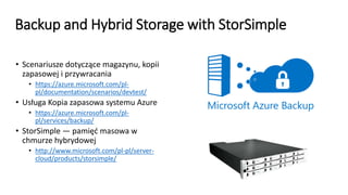 Backup and Hybrid Storage with StorSimple
• Scenariusze dotyczące magazynu, kopii
zapasowej i przywracania
• https://azure.microsoft.com/pl-
pl/documentation/scenarios/devtest/
• Usługa Kopia zapasowa systemu Azure
• https://azure.microsoft.com/pl-
pl/services/backup/
• StorSimple — pamięć masowa w
chmurze hybrydowej
• http://www.microsoft.com/pl-pl/server-
cloud/products/storsimple/
 