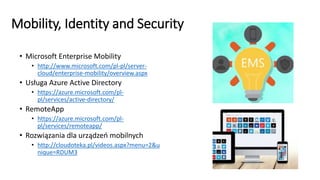 Mobility, Identity and Security
• Microsoft Enterprise Mobility
• http://www.microsoft.com/pl-pl/server-
cloud/enterprise-mobility/overview.aspx
• Usługa Azure Active Directory
• https://azure.microsoft.com/pl-
pl/services/active-directory/
• RemoteApp
• https://azure.microsoft.com/pl-
pl/services/remoteapp/
• Rozwiązania dla urządzeń mobilnych
• http://cloudoteka.pl/videos.aspx?menu=2&u
nique=RDUM3
 