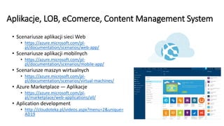 Aplikacje, LOB, eComerce, Content Management System
• Scenariusze aplikacji sieci Web
• https://azure.microsoft.com/pl-
pl/documentation/scenarios/web-app/
• Scenariusze aplikacji mobilnych
• https://azure.microsoft.com/pl-
pl/documentation/scenarios/mobile-app/
• Scenariusze maszyn wirtualnych
• https://azure.microsoft.com/pl-
pl/documentation/scenarios/virtual-machines/
• Azure Marketplace — Aplikacje
• https://azure.microsoft.com/pl-
pl/marketplace/web-applications/all/
• Aplication development
• http://cloudoteka.pl/videos.aspx?menu=2&unique=
AD19
 
