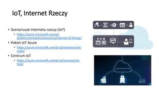 IoT, Internet Rzeczy
• Scenariusze Internetu rzeczy (IoT)
• https://azure.microsoft.com/pl-
pl/documentation/scenarios/internet-of-things/
• Pakiet IoT Azure
• https://azure.microsoft.com/pl-pl/solutions/iot-
suite/
• Centrum IoT
• https://azure.microsoft.com/pl-pl/services/iot-
hub/
 