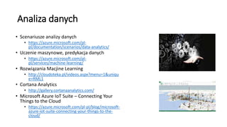 Analiza danych
• Scenariusze analizy danych
• https://azure.microsoft.com/pl-
pl/documentation/scenarios/data-analytics/
• Uczenie maszynowe, predykacja danych
• https://azure.microsoft.com/pl-
pl/services/machine-learning/
• Rozwiązania Macjine Learning
• http://cloudoteka.pl/videos.aspx?menu=1&uniqu
e=RML1
• Cortana Analytics
• http://gallery.cortanaanalytics.com/
• Microsoft Azure IoT Suite – Connecting Your
Things to the Cloud
• https://azure.microsoft.com/pl-pl/blog/microsoft-
azure-iot-suite-connecting-your-things-to-the-
cloud/
 