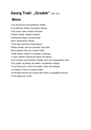 Georg Trakl „Grodek“ 1887-1914
Nnnn
1 Am Abend tönen die herbstlichen Wälder
2 Von tödlichen Waffen, die goldnen Ebenen
3 Und blauen Seen, darüber die Sonne
4 Düstrer hinrollt; umfängt die Nacht
5 Sterbende Krieger, die wilde Klage
6 Ihrer zerbrochenen Münder.
7 Doch stille sammelt im Weidengrund
8 Rotes Gewölk, darin ein zürnender Gott wohnt
9 Das vergoßne Blut sich, mondne Kühle;
10 Alle Straßen münden in schwarze Verwesung.
11 Unter goldnem Gezweig der Nacht und Sternen
12 Es schwankt der Schwester Schatten durch den schweigenden Hain1,
13 Zu grüßen die Geister der Helden, die blutenden Häupter;
14 Und leise tönen im Rohr die dunklen Flöten des Herbstes.
15 O stolzere Trauer! ihr ehernen Altäre
16 Die heiße Flamme des Geistes nährt heute ein gewaltiger Schmerz,
17 Die ungebornen Enkel.
 