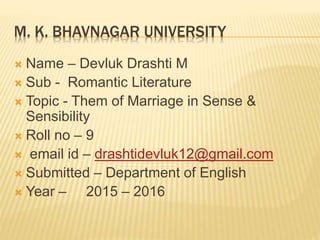 M. K. BHAVNAGAR UNIVERSITY
 Name – Devluk Drashti M
 Sub - Romantic Literature
 Topic - Them of Marriage in Sense &
Sensibility
 Roll no – 9
 email id – drashtidevluk12@gmail.com
 Submitted – Department of English
 Year – 2015 – 2016
 