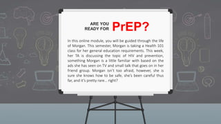 ARE YOU
READY FOR PrEP?
In this online module, you will be guided through the life
of Morgan. This semester, Morgan is taking a Health 101
class for her general education requirements. This week,
her TA is discussing the topic of HIV and prevention,
something Morgan is a little familiar with based on the
ads she has seen on TV and small talk that goes on in her
friend group. Morgan isn’t too afraid, however, she is
sure she knows how to be safe, she’s been careful thus
far, and it’s pretty rare… right?
 