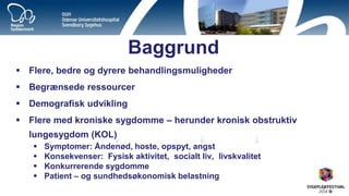 Baggrund 
Flere, bedre og dyrere behandlingsmuligheder 
Begrænsede ressourcer 
Demografisk udvikling 
Flere med kroniske sygdomme – herunder kronisk obstruktiv lungesygdom (KOL) 
Symptomer: Åndenød, hoste, opspyt, angst 
Konsekvenser: Fysisk aktivitet, socialt liv, livskvalitet 
Konkurrerende sygdomme 
Patient – og sundhedsøkonomisk belastning 
 